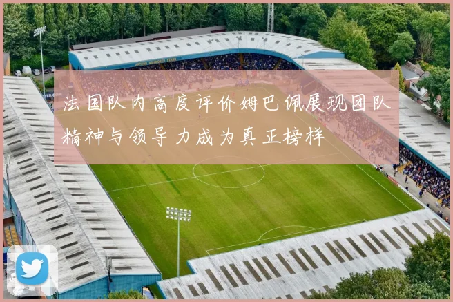 法国队内高度评价姆巴佩展现团队精神与领导力成为真正榜样