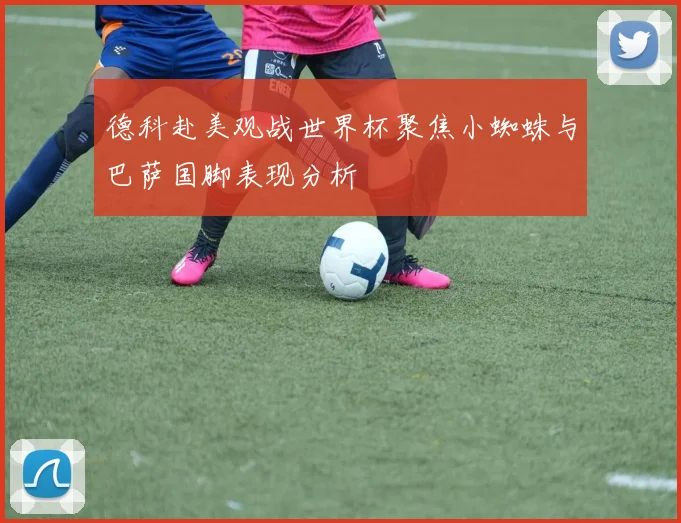 德科赴美观战世界杯聚焦小蜘蛛与巴萨国脚表现分析