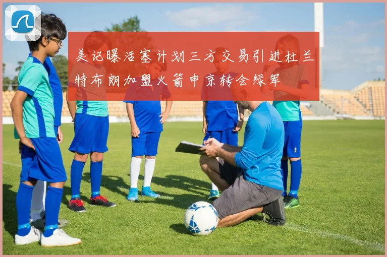 美记曝活塞计划三方交易引进杜兰特布朗加盟火箭申京转会绿军