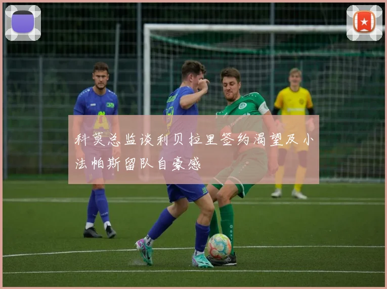 科莫总监谈利贝拉里签约渴望及小法帕斯留队自豪感