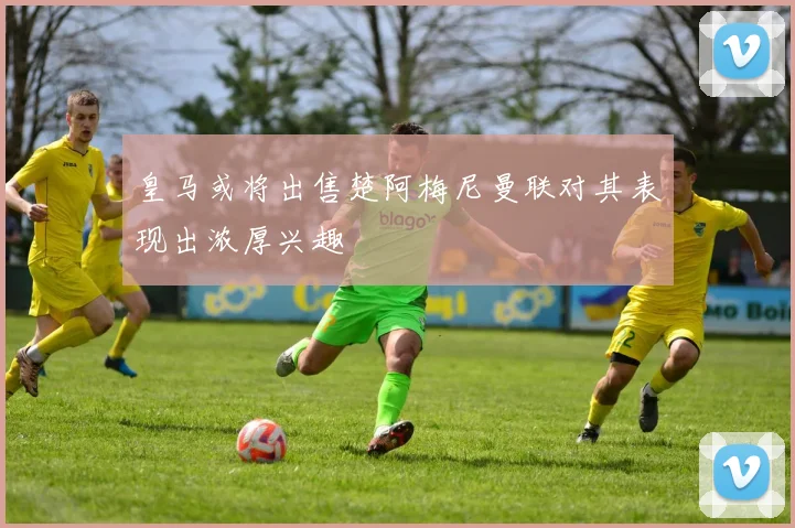 皇马或将出售楚阿梅尼曼联对其表现出浓厚兴趣