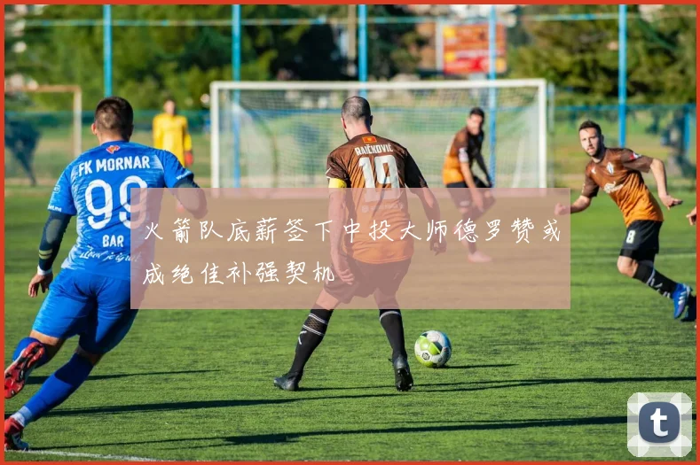 火箭队底薪签下中投大师德罗赞或成绝佳补强契机