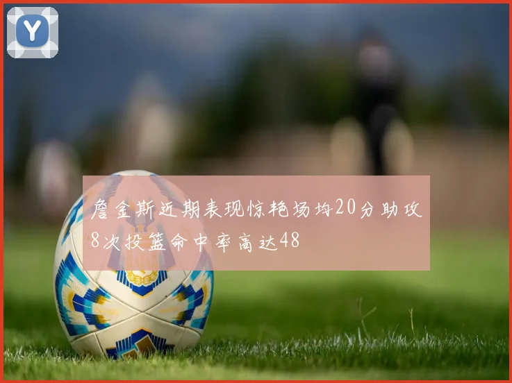 詹金斯近期表现惊艳场均20分助攻8次投篮命中率高达48