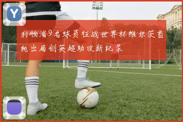 利物浦9名球员征战世界杯维尔茨首轮出局创英超助攻新纪录