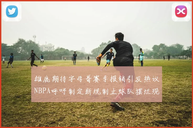 雄鹿期待字母哥赛季报销引发热议NBPA呼吁制定新规制止球队摆烂现象