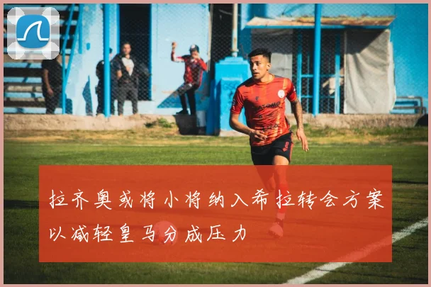 拉齐奥或将小将纳入希拉转会方案以减轻皇马分成压力