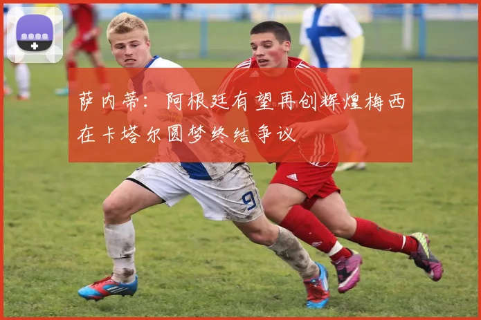 萨内蒂：阿根廷有望再创辉煌梅西在卡塔尔圆梦终结争议