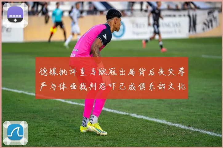德媒批评皇马欧冠出局背后丧失尊严与体面裁判恐吓已成俱乐部文化