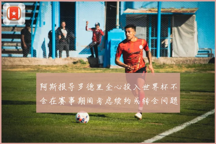 阿斯报导罗德里全心投入世界杯不会在赛事期间考虑续约或转会问题