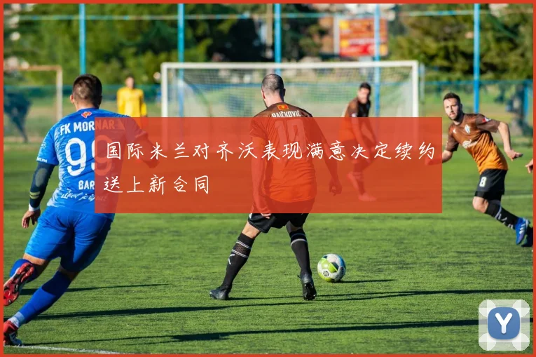 国际米兰对齐沃表现满意决定续约送上新合同