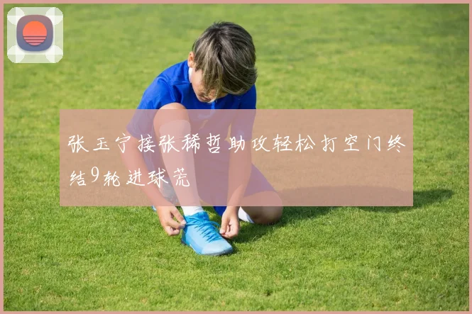 张玉宁接张稀哲助攻轻松打空门终结9轮进球荒