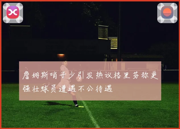 詹姆斯哨子少引发热议格里芬称更强壮球员遭遇不公待遇