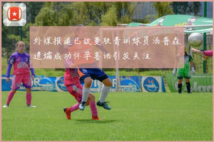外媒报道已故曼联青训球员汤普森遗孀成功怀孕喜讯引发关注