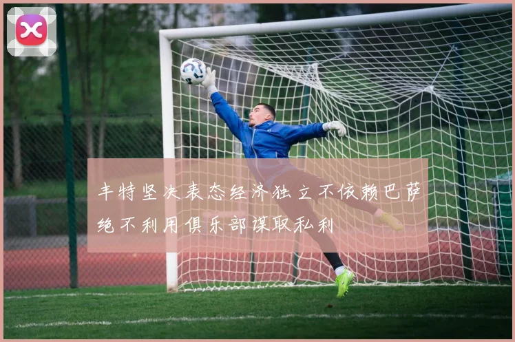 丰特坚决表态经济独立不依赖巴萨绝不利用俱乐部谋取私利
