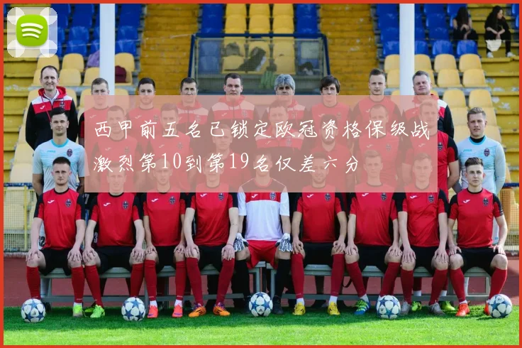 西甲前五名已锁定欧冠资格保级战激烈第10到第19名仅差六分
