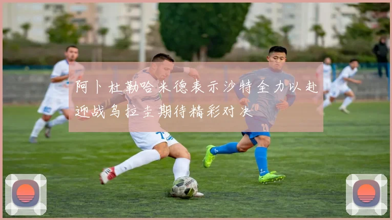 阿卜杜勒哈米德表示沙特全力以赴迎战乌拉圭期待精彩对决