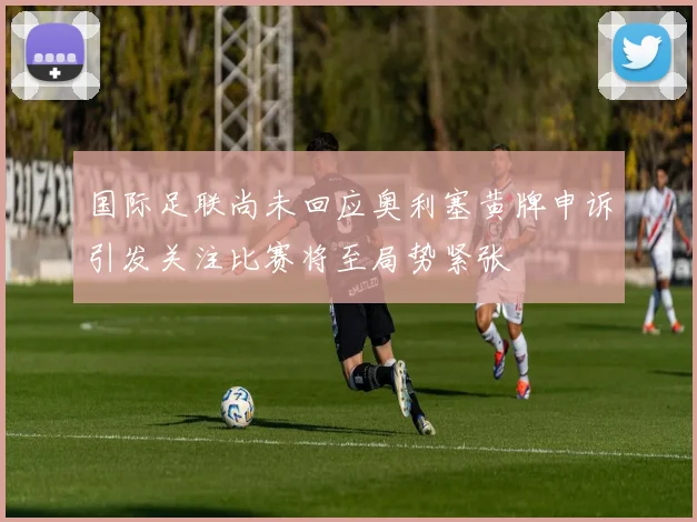 国际足联尚未回应奥利塞黄牌申诉引发关注比赛将至局势紧张