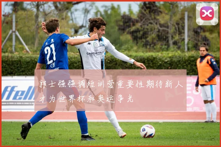 郭士强强调短训营重要性期待新人才为世界杯和奥运争光