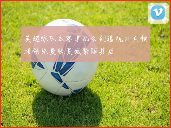 英超球队本赛季机会创造统计利物浦领先曼联曼城紧随其后