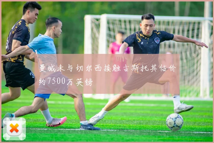 曼城未与切尔西接触古斯托其估价约7500万英镑