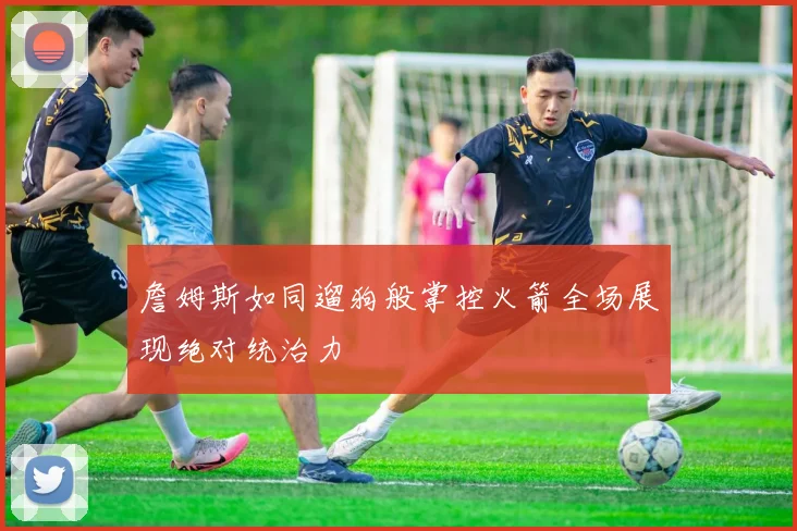 詹姆斯如同遛狗般掌控火箭全场展现绝对统治力