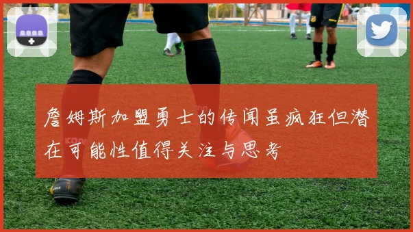 詹姆斯加盟勇士的传闻虽疯狂但潜在可能性值得关注与思考
