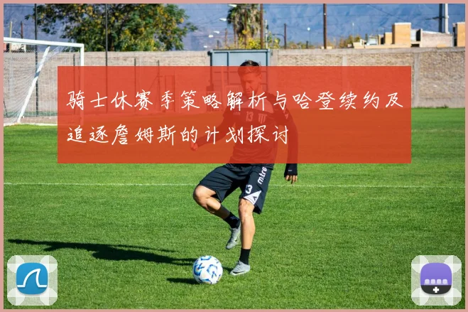 骑士休赛季策略解析与哈登续约及追逐詹姆斯的计划探讨